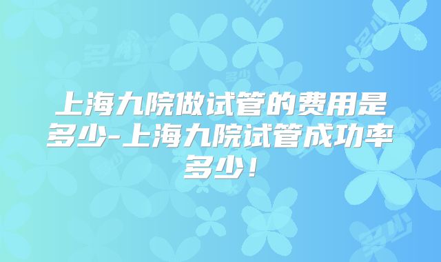 上海九院做试管的费用是多少-上海九院试管成功率多少！