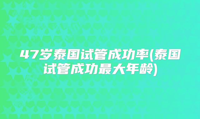 47岁泰国试管成功率(泰国试管成功最大年龄)