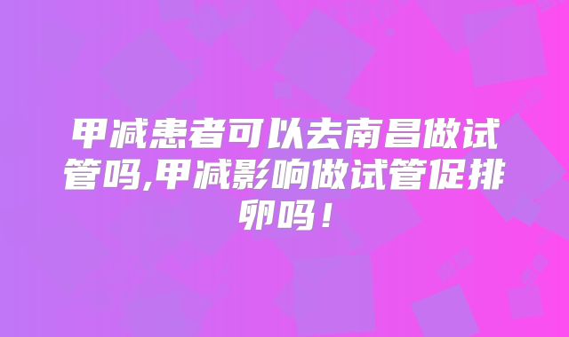甲减患者可以去南昌做试管吗,甲减影响做试管促排卵吗!