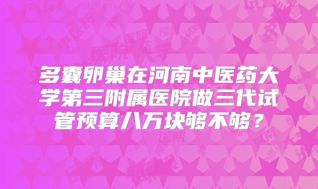 多囊卵巢在河南中医药大学第三附属医院做三代试管预算八万块够不够？