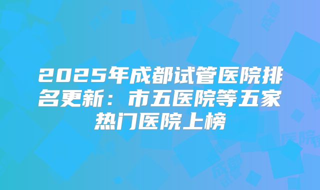 2025年成都试管医院排名更新:市五医院等五家热门医院上榜