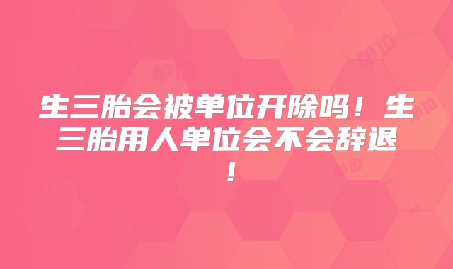 生三胎会被单位开除吗!生三胎用人单位会不会辞退!