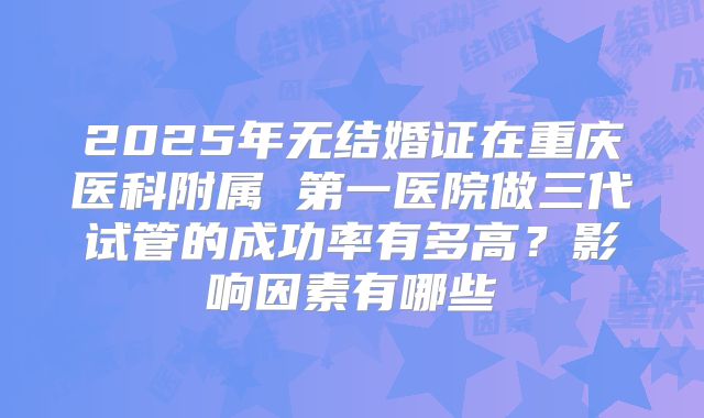 2025年无结婚证在重庆医科附属 第一医院做三代试管的成功率有多高？影响因素有哪些
