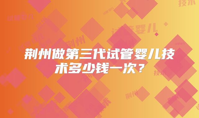 荆州做第三代试管婴儿技术多少钱一次？