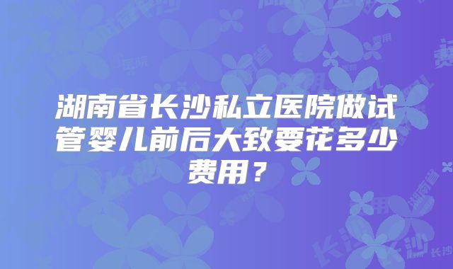 湖南省长沙私立医院做试管婴儿前后大致要花多少费用？