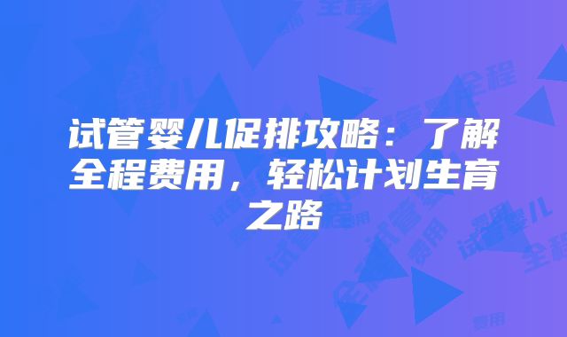 试管婴儿促排攻略：了解全程费用，轻松计划生育之路