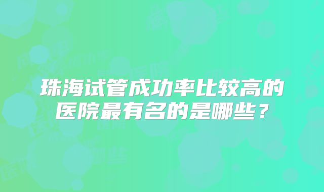 珠海试管成功率比较高的医院最有名的是哪些?