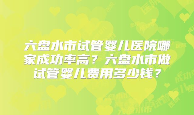 六盘水市试管婴儿医院哪家成功率高？六盘水市做试管婴儿费用多少钱？