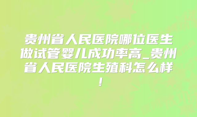 贵州省人民医院哪位医生做试管婴儿成功率高_贵州省人民医院生殖科怎么样！