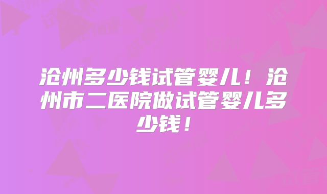 沧州多少钱试管婴儿！沧州市二医院做试管婴儿多少钱！