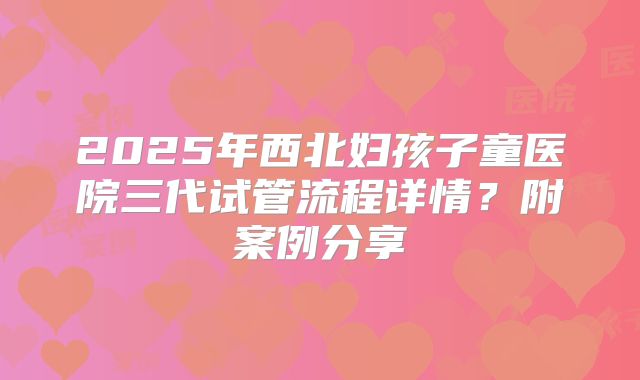 2025年西北妇孩子童医院三代试管流程详情?附案例分享