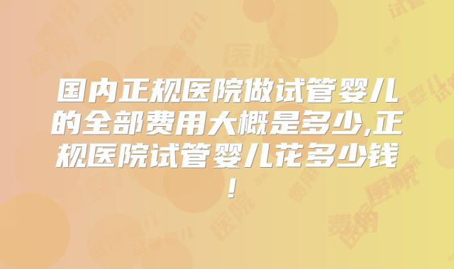国内正规医院做试管婴儿的全部费用大概是多少,正规医院试管婴儿花多少钱！