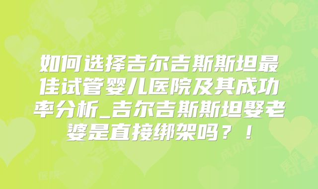 如何选择吉尔吉斯斯坦最佳试管婴儿医院及其成功率分析_吉尔吉斯斯坦娶老婆是直接绑架吗？！
