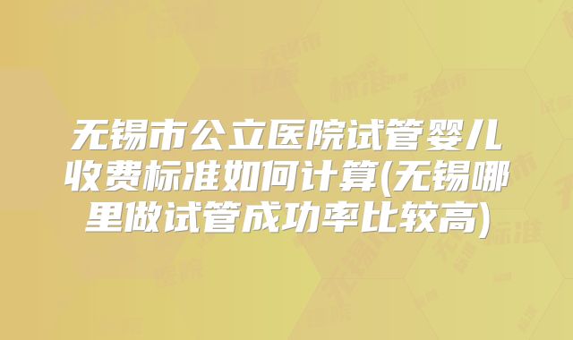 无锡市公立医院试管婴儿收费标准如何计算(无锡哪里做试管成功率比较高)