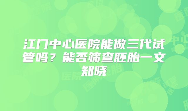 江门中心医院能做三代试管吗？能否筛查胚胎一文知晓