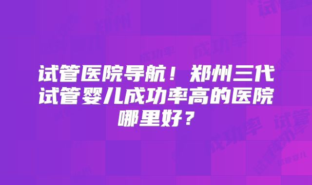 试管医院导航!郑州三代试管婴儿成功率高的医院哪里好?