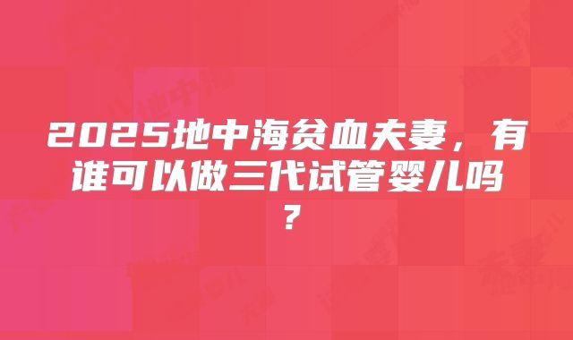 2025地中海贫血夫妻,有谁可以做三代试管婴儿吗?