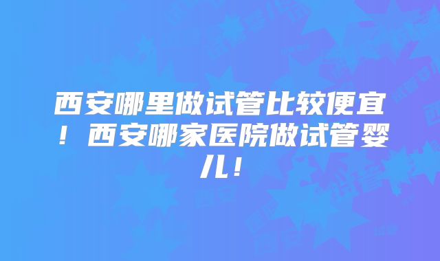 西安哪里做试管比较便宜!西安哪家医院做试管婴儿!