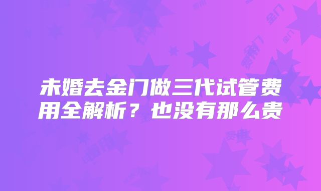 未婚去金门做三代试管费用全解析？也没有那么贵