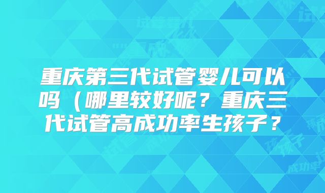 重庆第三代试管婴儿可以吗(哪里较好呢?重庆三代试管高成功率生孩子?