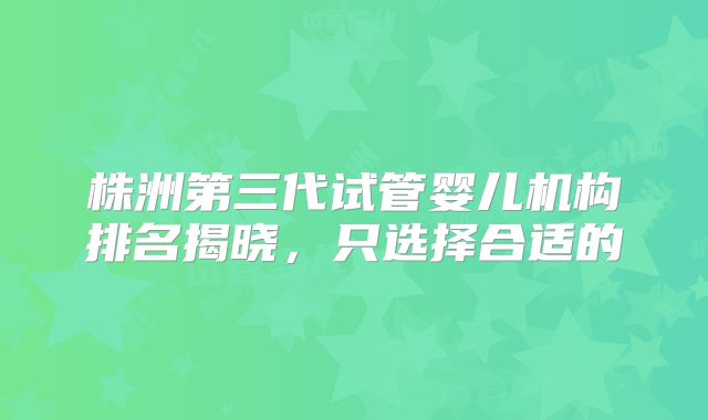 株洲第三代试管婴儿机构排名揭晓,只选择合适的