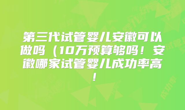 第三代试管婴儿安徽可以做吗（10万预算够吗！安徽哪家试管婴儿成功率高！
