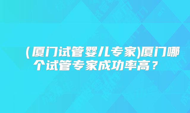 （厦门试管婴儿专家)厦门哪个试管专家成功率高？