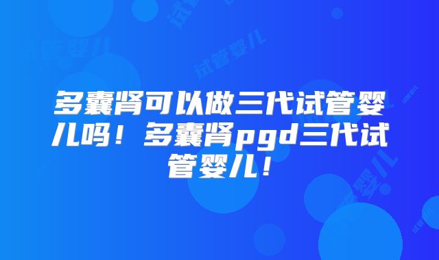 多囊肾可以做三代试管婴儿吗！多囊肾pgd三代试管婴儿！