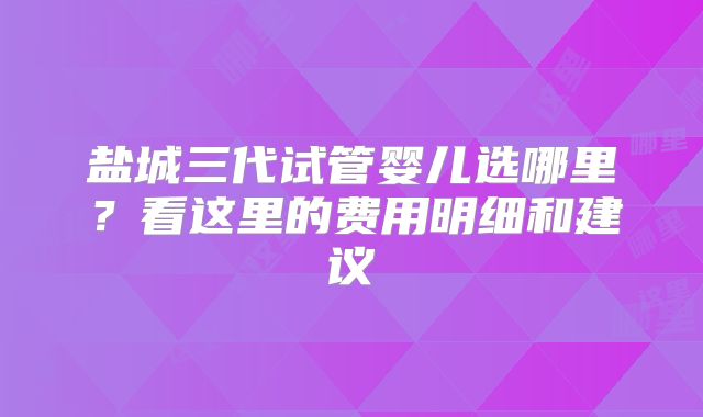 盐城三代试管婴儿选哪里?看这里的费用明细和建议