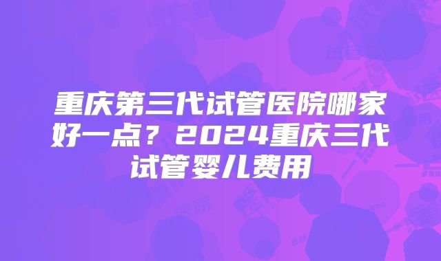 重庆第三代试管医院哪家好一点?2024重庆三代试管婴儿费用