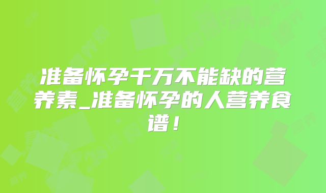准备怀孕千万不能缺的营养素_准备怀孕的人营养食谱!