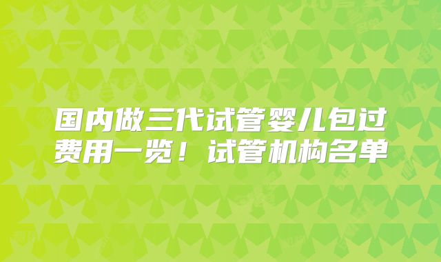 国内做三代试管婴儿包过费用一览！试管机构名单