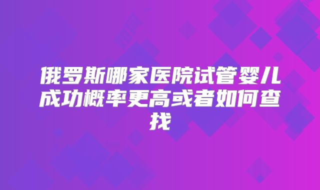 俄罗斯哪家医院试管婴儿成功概率更高或者如何查找