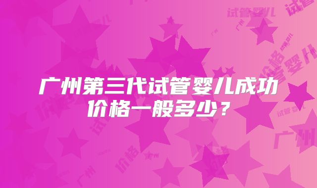 广州第三代试管婴儿成功价格一般多少?