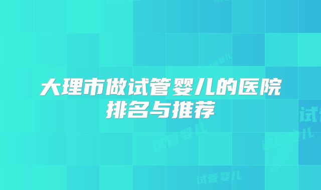 大理市做试管婴儿的医院排名与推荐