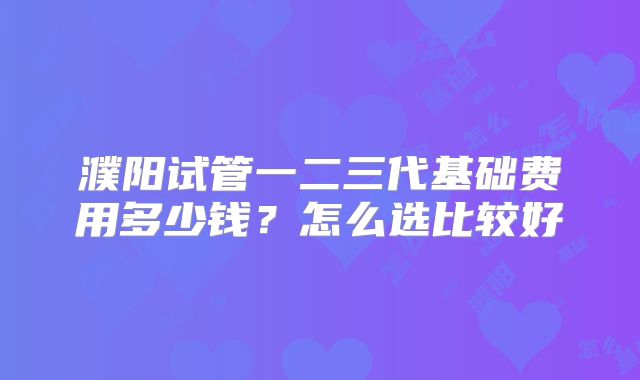 濮阳试管一二三代基础费用多少钱?怎么选比较好