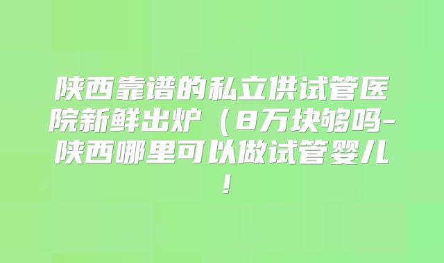 陕西靠谱的私立供试管医院新鲜出炉（8万块够吗-陕西哪里可以做试管婴儿！