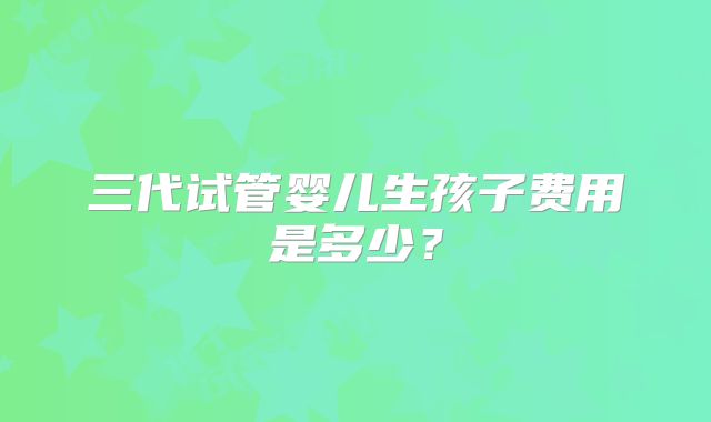 三代试管婴儿生孩子费用是多少？