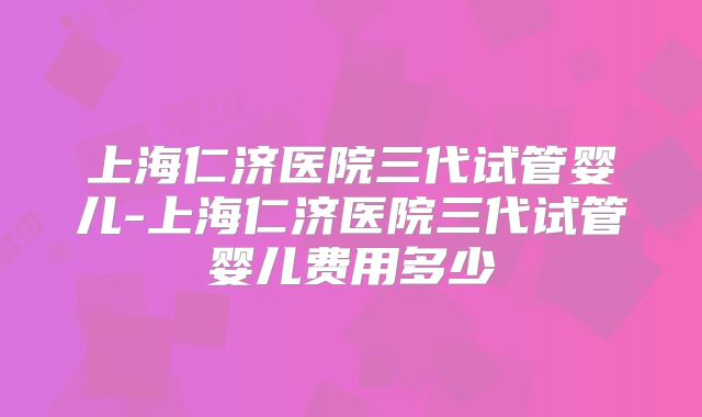 上海仁济医院三代试管婴儿-上海仁济医院三代试管婴儿费用多少