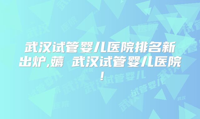 武汉试管婴儿医院排名新出炉,薅慜武汉试管婴儿医院!