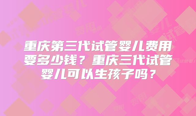 重庆第三代试管婴儿费用要多少钱？重庆三代试管婴儿可以生孩子吗？