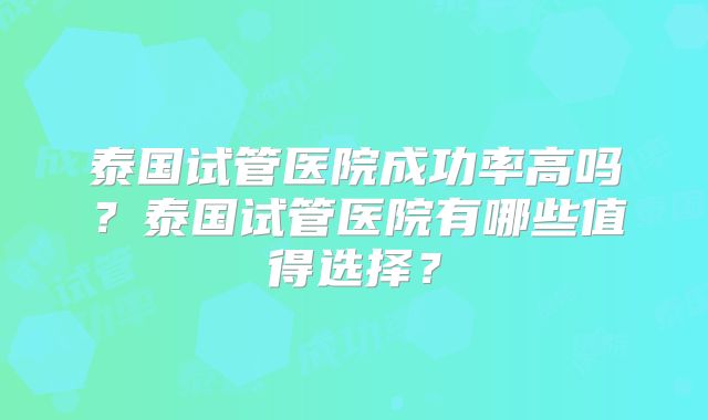 泰国试管医院成功率高吗?泰国试管医院有哪些值得选择?