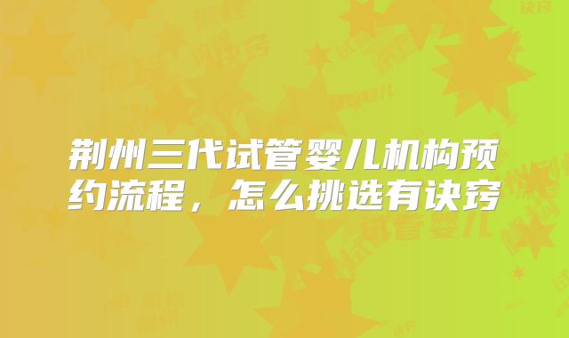 荆州三代试管婴儿机构预约流程，怎么挑选有诀窍