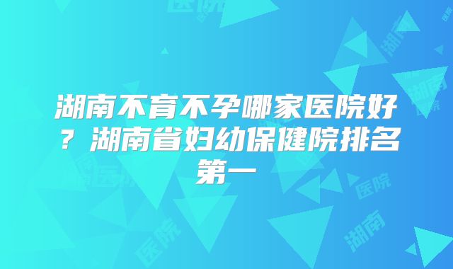 湖南不育不孕哪家医院好？湖南省妇幼保健院排名第一