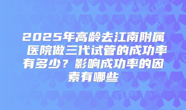 2025年高龄去江南附属 医院做三代试管的成功率有多少？影响成功率的因素有哪些