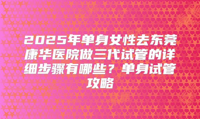 2025年单身女性去东莞康华医院做三代试管的详细步骤有哪些?单身试管攻略