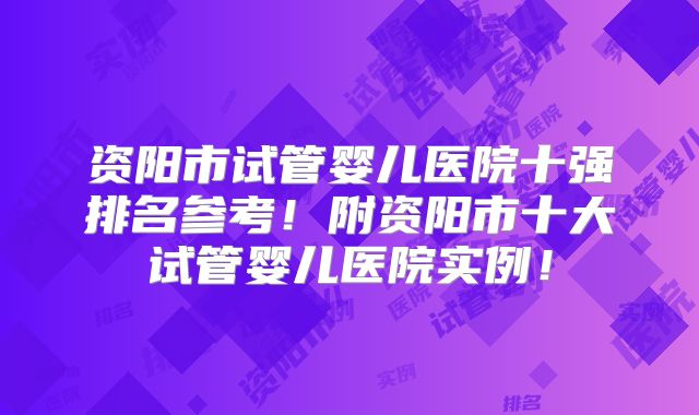 资阳市试管婴儿医院十强排名参考！附资阳市十大试管婴儿医院实例！