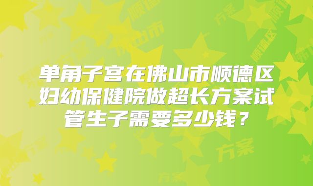 单角子宫在佛山市顺德区妇幼保健院做超长方案试管生子需要多少钱?