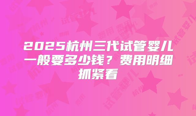 2025杭州三代试管婴儿一般要多少钱?费用明细抓紧看