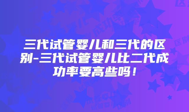 三代试管婴儿和三代的区别-三代试管婴儿比二代成功率要高些吗！